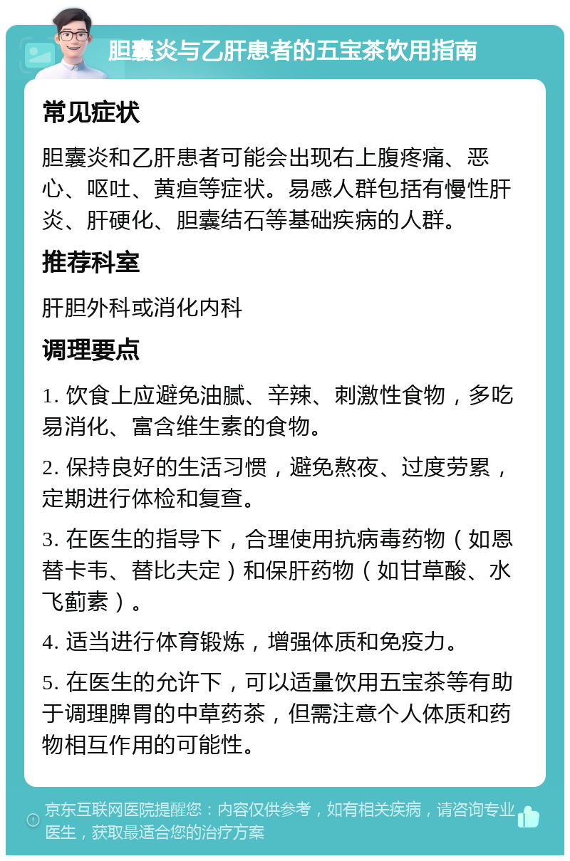 胆囊炎与乙肝患者的五宝茶饮用指南 常见症状 胆囊炎和乙肝患者可能会出现右上腹疼痛、恶心、呕吐、黄疸等症状。易感人群包括有慢性肝炎、肝硬化、胆囊结石等基础疾病的人群。 推荐科室 肝胆外科或消化内科 调理要点 1. 饮食上应避免油腻、辛辣、刺激性食物，多吃易消化、富含维生素的食物。 2. 保持良好的生活习惯，避免熬夜、过度劳累，定期进行体检和复查。 3. 在医生的指导下，合理使用抗病毒药物（如恩替卡韦、替比夫定）和保肝药物（如甘草酸、水飞蓟素）。 4. 适当进行体育锻炼，增强体质和免疫力。 5. 在医生的允许下，可以适量饮用五宝茶等有助于调理脾胃的中草药茶，但需注意个人体质和药物相互作用的可能性。