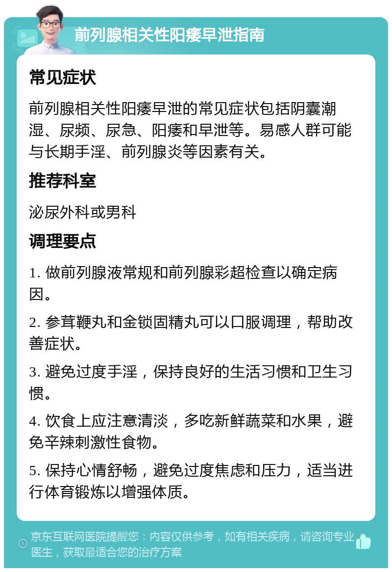 前列腺相关性阳痿早泄指南 常见症状 前列腺相关性阳痿早泄的常见症状包括阴囊潮湿、尿频、尿急、阳痿和早泄等。易感人群可能与长期手淫、前列腺炎等因素有关。 推荐科室 泌尿外科或男科 调理要点 1. 做前列腺液常规和前列腺彩超检查以确定病因。 2. 参茸鞭丸和金锁固精丸可以口服调理，帮助改善症状。 3. 避免过度手淫，保持良好的生活习惯和卫生习惯。 4. 饮食上应注意清淡，多吃新鲜蔬菜和水果，避免辛辣刺激性食物。 5. 保持心情舒畅，避免过度焦虑和压力，适当进行体育锻炼以增强体质。