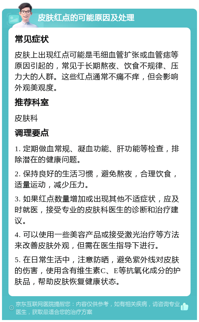 皮肤红点的可能原因及处理 常见症状 皮肤上出现红点可能是毛细血管扩张或血管痣等原因引起的，常见于长期熬夜、饮食不规律、压力大的人群。这些红点通常不痛不痒，但会影响外观美观度。 推荐科室 皮肤科 调理要点 1. 定期做血常规、凝血功能、肝功能等检查，排除潜在的健康问题。 2. 保持良好的生活习惯，避免熬夜，合理饮食，适量运动，减少压力。 3. 如果红点数量增加或出现其他不适症状，应及时就医，接受专业的皮肤科医生的诊断和治疗建议。 4. 可以使用一些美容产品或接受激光治疗等方法来改善皮肤外观，但需在医生指导下进行。 5. 在日常生活中，注意防晒，避免紫外线对皮肤的伤害，使用含有维生素C、E等抗氧化成分的护肤品，帮助皮肤恢复健康状态。