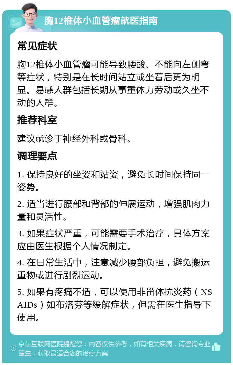 胸12椎体小血管瘤就医指南 常见症状 胸12椎体小血管瘤可能导致腰酸、不能向左侧弯等症状，特别是在长时间站立或坐着后更为明显。易感人群包括长期从事重体力劳动或久坐不动的人群。 推荐科室 建议就诊于神经外科或骨科。 调理要点 1. 保持良好的坐姿和站姿，避免长时间保持同一姿势。 2. 适当进行腰部和背部的伸展运动，增强肌肉力量和灵活性。 3. 如果症状严重，可能需要手术治疗，具体方案应由医生根据个人情况制定。 4. 在日常生活中，注意减少腰部负担，避免搬运重物或进行剧烈运动。 5. 如果有疼痛不适，可以使用非甾体抗炎药（NSAIDs）如布洛芬等缓解症状，但需在医生指导下使用。