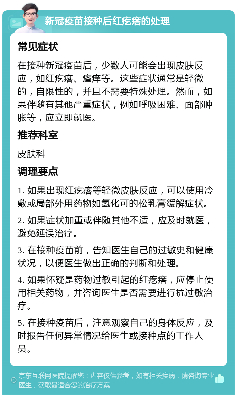 新冠疫苗接种后红疙瘩的处理 常见症状 在接种新冠疫苗后，少数人可能会出现皮肤反应，如红疙瘩、瘙痒等。这些症状通常是轻微的，自限性的，并且不需要特殊处理。然而，如果伴随有其他严重症状，例如呼吸困难、面部肿胀等，应立即就医。 推荐科室 皮肤科 调理要点 1. 如果出现红疙瘩等轻微皮肤反应，可以使用冷敷或局部外用药物如氢化可的松乳膏缓解症状。 2. 如果症状加重或伴随其他不适，应及时就医，避免延误治疗。 3. 在接种疫苗前，告知医生自己的过敏史和健康状况，以便医生做出正确的判断和处理。 4. 如果怀疑是药物过敏引起的红疙瘩，应停止使用相关药物，并咨询医生是否需要进行抗过敏治疗。 5. 在接种疫苗后，注意观察自己的身体反应，及时报告任何异常情况给医生或接种点的工作人员。