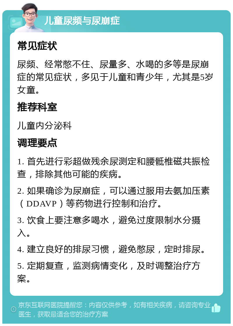 儿童尿频与尿崩症 常见症状 尿频、经常憋不住、尿量多、水喝的多等是尿崩症的常见症状，多见于儿童和青少年，尤其是5岁女童。 推荐科室 儿童内分泌科 调理要点 1. 首先进行彩超做残余尿测定和腰骶椎磁共振检查，排除其他可能的疾病。 2. 如果确诊为尿崩症，可以通过服用去氨加压素（DDAVP）等药物进行控制和治疗。 3. 饮食上要注意多喝水，避免过度限制水分摄入。 4. 建立良好的排尿习惯，避免憋尿，定时排尿。 5. 定期复查，监测病情变化，及时调整治疗方案。