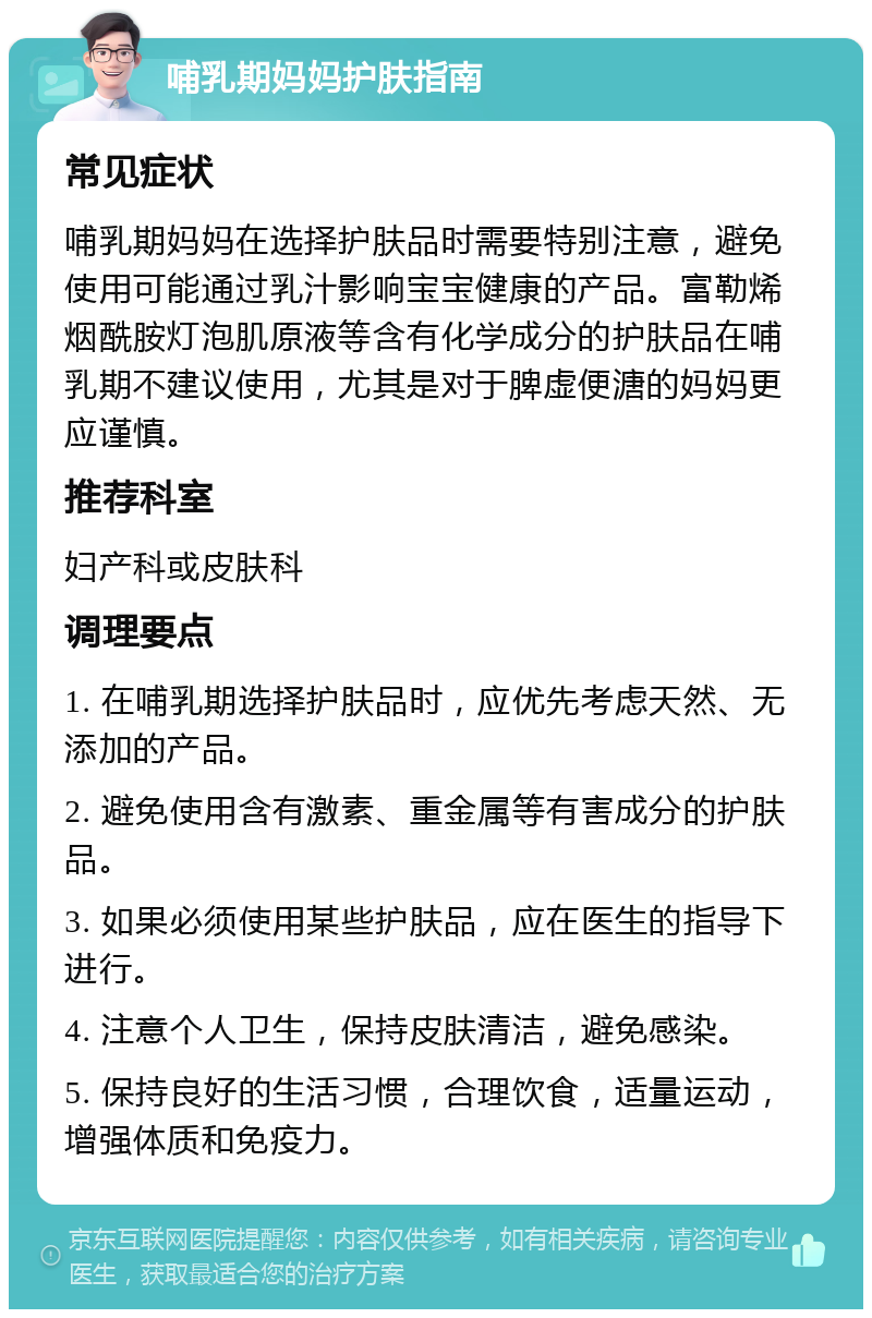 哺乳期妈妈护肤指南 常见症状 哺乳期妈妈在选择护肤品时需要特别注意，避免使用可能通过乳汁影响宝宝健康的产品。富勒烯烟酰胺灯泡肌原液等含有化学成分的护肤品在哺乳期不建议使用，尤其是对于脾虚便溏的妈妈更应谨慎。 推荐科室 妇产科或皮肤科 调理要点 1. 在哺乳期选择护肤品时，应优先考虑天然、无添加的产品。 2. 避免使用含有激素、重金属等有害成分的护肤品。 3. 如果必须使用某些护肤品，应在医生的指导下进行。 4. 注意个人卫生，保持皮肤清洁，避免感染。 5. 保持良好的生活习惯，合理饮食，适量运动，增强体质和免疫力。