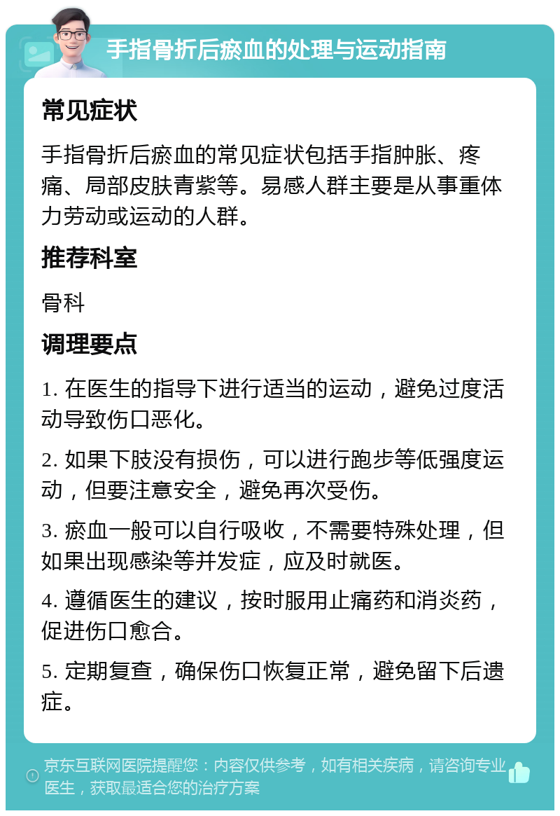 手指骨折后瘀血的处理与运动指南 常见症状 手指骨折后瘀血的常见症状包括手指肿胀、疼痛、局部皮肤青紫等。易感人群主要是从事重体力劳动或运动的人群。 推荐科室 骨科 调理要点 1. 在医生的指导下进行适当的运动，避免过度活动导致伤口恶化。 2. 如果下肢没有损伤，可以进行跑步等低强度运动，但要注意安全，避免再次受伤。 3. 瘀血一般可以自行吸收，不需要特殊处理，但如果出现感染等并发症，应及时就医。 4. 遵循医生的建议，按时服用止痛药和消炎药，促进伤口愈合。 5. 定期复查，确保伤口恢复正常，避免留下后遗症。