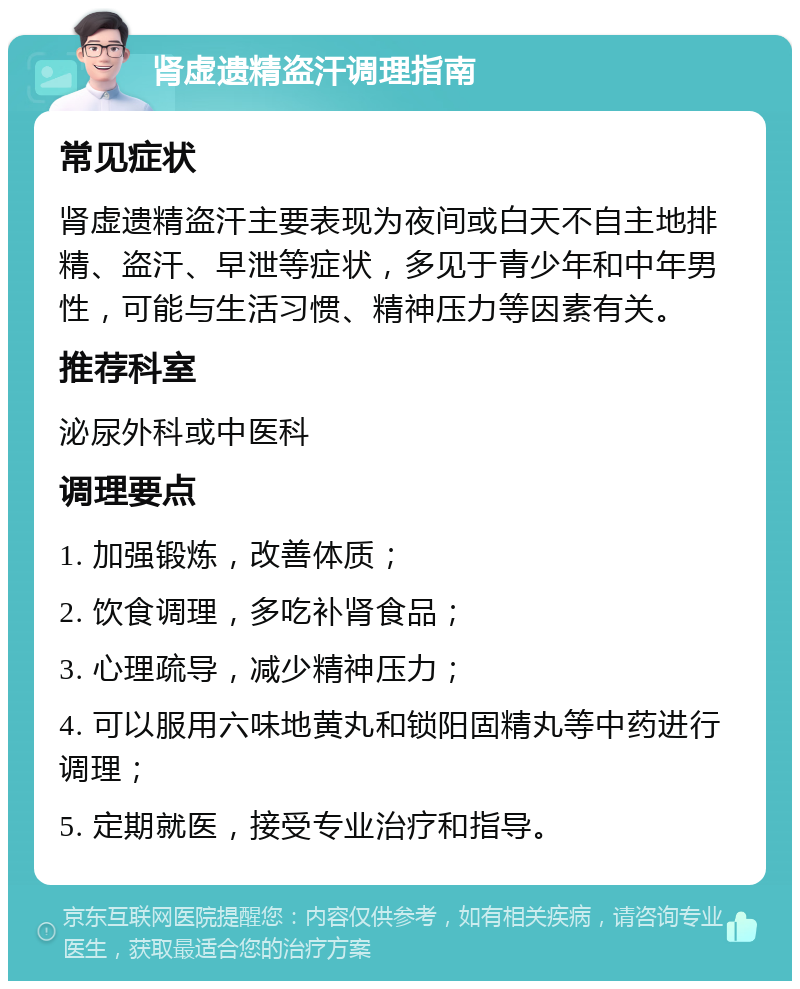 肾虚遗精盗汗调理指南 常见症状 肾虚遗精盗汗主要表现为夜间或白天不自主地排精、盗汗、早泄等症状，多见于青少年和中年男性，可能与生活习惯、精神压力等因素有关。 推荐科室 泌尿外科或中医科 调理要点 1. 加强锻炼，改善体质； 2. 饮食调理，多吃补肾食品； 3. 心理疏导，减少精神压力； 4. 可以服用六味地黄丸和锁阳固精丸等中药进行调理； 5. 定期就医，接受专业治疗和指导。