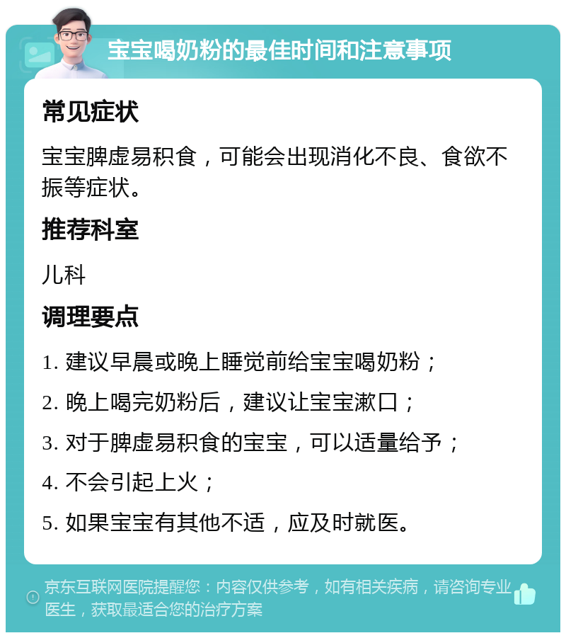 宝宝喝奶粉的最佳时间和注意事项 常见症状 宝宝脾虚易积食，可能会出现消化不良、食欲不振等症状。 推荐科室 儿科 调理要点 1. 建议早晨或晚上睡觉前给宝宝喝奶粉； 2. 晚上喝完奶粉后，建议让宝宝漱口； 3. 对于脾虚易积食的宝宝，可以适量给予； 4. 不会引起上火； 5. 如果宝宝有其他不适，应及时就医。