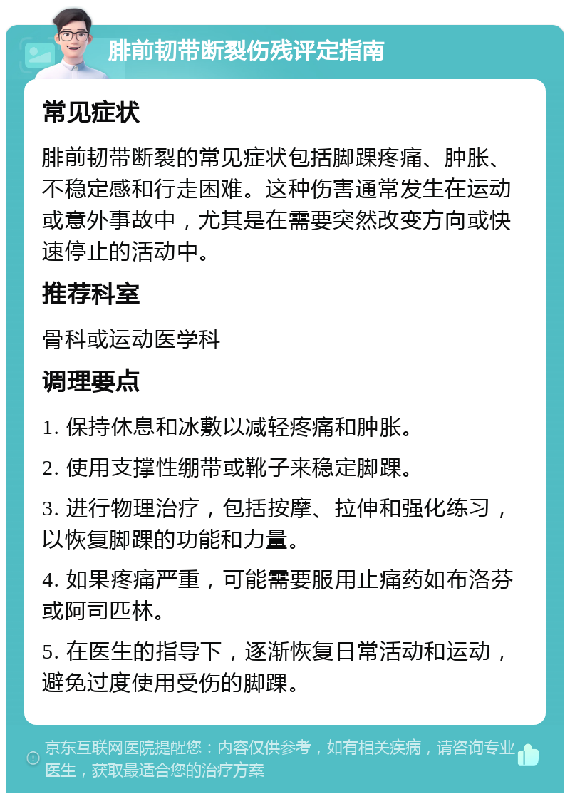 腓前韧带断裂伤残评定指南 常见症状 腓前韧带断裂的常见症状包括脚踝疼痛、肿胀、不稳定感和行走困难。这种伤害通常发生在运动或意外事故中，尤其是在需要突然改变方向或快速停止的活动中。 推荐科室 骨科或运动医学科 调理要点 1. 保持休息和冰敷以减轻疼痛和肿胀。 2. 使用支撑性绷带或靴子来稳定脚踝。 3. 进行物理治疗，包括按摩、拉伸和强化练习，以恢复脚踝的功能和力量。 4. 如果疼痛严重，可能需要服用止痛药如布洛芬或阿司匹林。 5. 在医生的指导下，逐渐恢复日常活动和运动，避免过度使用受伤的脚踝。