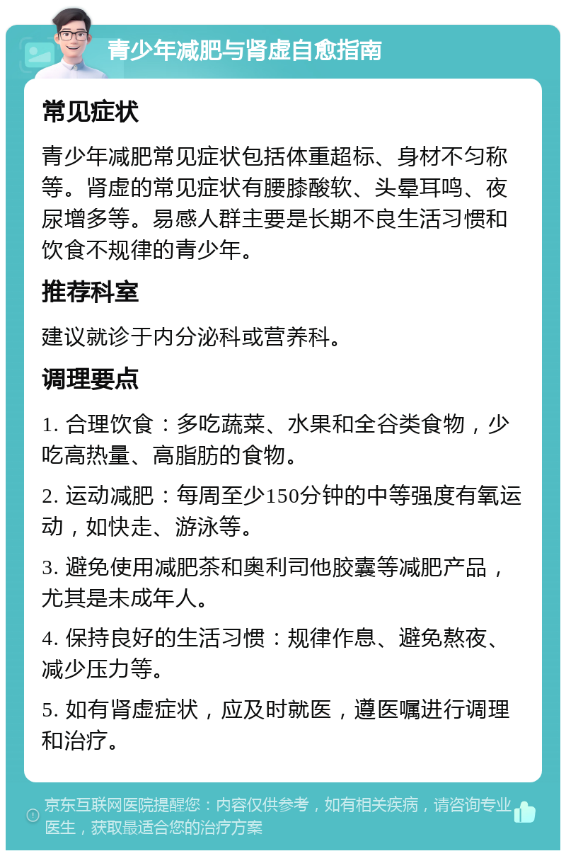 青少年减肥与肾虚自愈指南 常见症状 青少年减肥常见症状包括体重超标、身材不匀称等。肾虚的常见症状有腰膝酸软、头晕耳鸣、夜尿增多等。易感人群主要是长期不良生活习惯和饮食不规律的青少年。 推荐科室 建议就诊于内分泌科或营养科。 调理要点 1. 合理饮食：多吃蔬菜、水果和全谷类食物，少吃高热量、高脂肪的食物。 2. 运动减肥：每周至少150分钟的中等强度有氧运动，如快走、游泳等。 3. 避免使用减肥茶和奥利司他胶囊等减肥产品，尤其是未成年人。 4. 保持良好的生活习惯：规律作息、避免熬夜、减少压力等。 5. 如有肾虚症状，应及时就医，遵医嘱进行调理和治疗。