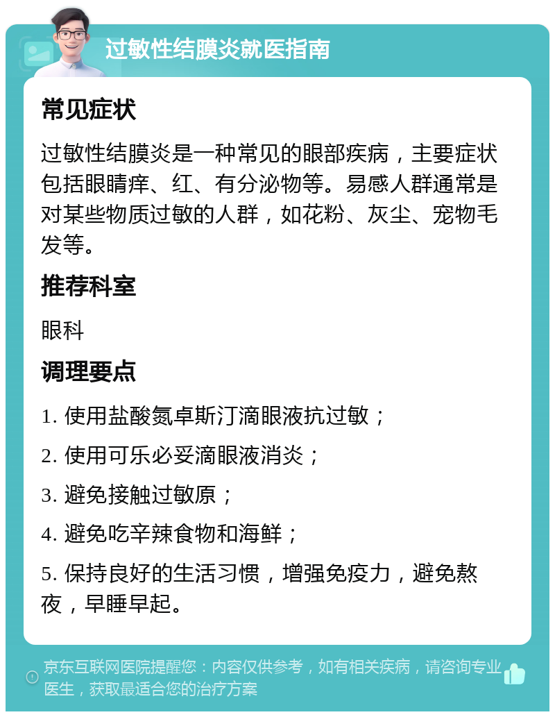 过敏性结膜炎就医指南 常见症状 过敏性结膜炎是一种常见的眼部疾病，主要症状包括眼睛痒、红、有分泌物等。易感人群通常是对某些物质过敏的人群，如花粉、灰尘、宠物毛发等。 推荐科室 眼科 调理要点 1. 使用盐酸氮卓斯汀滴眼液抗过敏； 2. 使用可乐必妥滴眼液消炎； 3. 避免接触过敏原； 4. 避免吃辛辣食物和海鲜； 5. 保持良好的生活习惯，增强免疫力，避免熬夜，早睡早起。