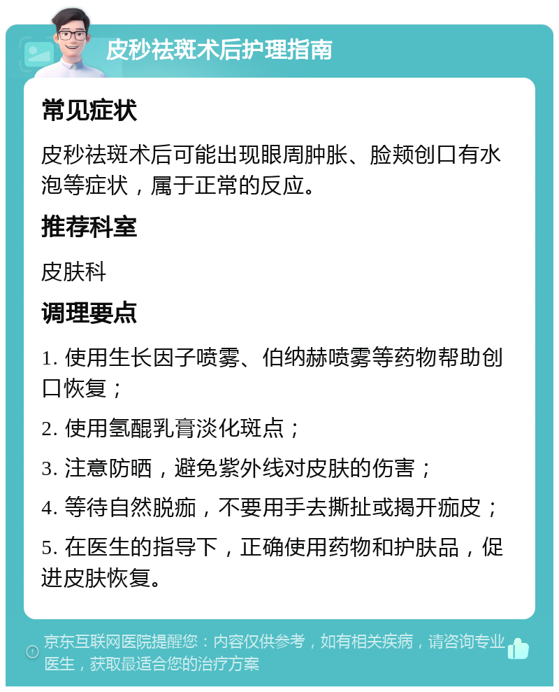 皮秒祛斑术后护理指南 常见症状 皮秒祛斑术后可能出现眼周肿胀、脸颊创口有水泡等症状，属于正常的反应。 推荐科室 皮肤科 调理要点 1. 使用生长因子喷雾、伯纳赫喷雾等药物帮助创口恢复； 2. 使用氢醌乳膏淡化斑点； 3. 注意防晒，避免紫外线对皮肤的伤害； 4. 等待自然脱痂，不要用手去撕扯或揭开痂皮； 5. 在医生的指导下，正确使用药物和护肤品，促进皮肤恢复。