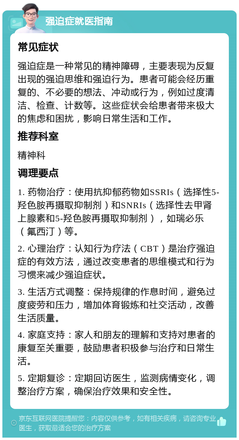 强迫症就医指南 常见症状 强迫症是一种常见的精神障碍，主要表现为反复出现的强迫思维和强迫行为。患者可能会经历重复的、不必要的想法、冲动或行为，例如过度清洁、检查、计数等。这些症状会给患者带来极大的焦虑和困扰，影响日常生活和工作。 推荐科室 精神科 调理要点 1. 药物治疗：使用抗抑郁药物如SSRIs（选择性5-羟色胺再摄取抑制剂）和SNRIs（选择性去甲肾上腺素和5-羟色胺再摄取抑制剂），如瑞必乐（氟西汀）等。 2. 心理治疗：认知行为疗法（CBT）是治疗强迫症的有效方法，通过改变患者的思维模式和行为习惯来减少强迫症状。 3. 生活方式调整：保持规律的作息时间，避免过度疲劳和压力，增加体育锻炼和社交活动，改善生活质量。 4. 家庭支持：家人和朋友的理解和支持对患者的康复至关重要，鼓励患者积极参与治疗和日常生活。 5. 定期复诊：定期回访医生，监测病情变化，调整治疗方案，确保治疗效果和安全性。