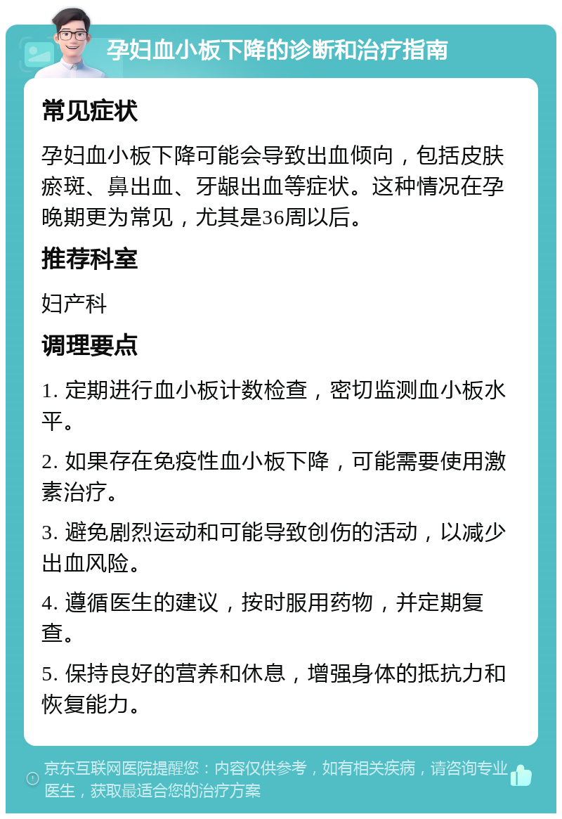 孕妇血小板下降的诊断和治疗指南 常见症状 孕妇血小板下降可能会导致出血倾向，包括皮肤瘀斑、鼻出血、牙龈出血等症状。这种情况在孕晚期更为常见，尤其是36周以后。 推荐科室 妇产科 调理要点 1. 定期进行血小板计数检查，密切监测血小板水平。 2. 如果存在免疫性血小板下降，可能需要使用激素治疗。 3. 避免剧烈运动和可能导致创伤的活动，以减少出血风险。 4. 遵循医生的建议，按时服用药物，并定期复查。 5. 保持良好的营养和休息，增强身体的抵抗力和恢复能力。