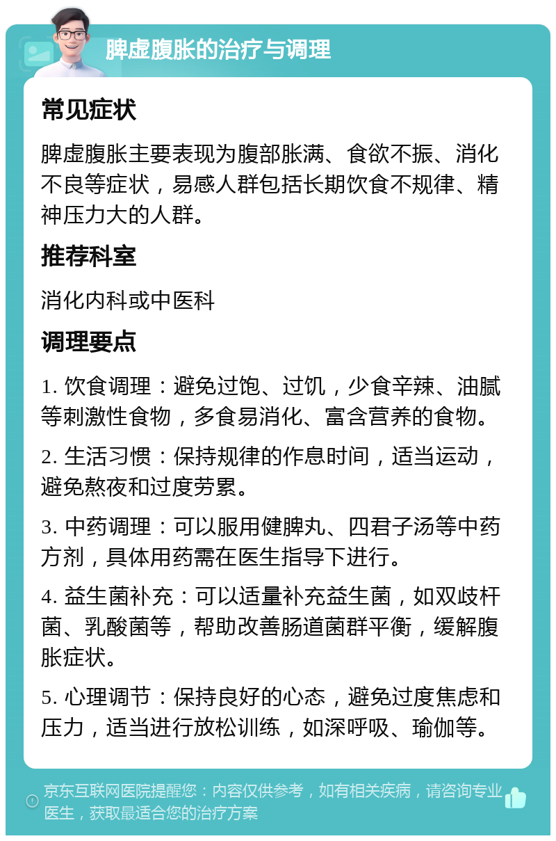 脾虚腹胀的治疗与调理 常见症状 脾虚腹胀主要表现为腹部胀满、食欲不振、消化不良等症状，易感人群包括长期饮食不规律、精神压力大的人群。 推荐科室 消化内科或中医科 调理要点 1. 饮食调理：避免过饱、过饥，少食辛辣、油腻等刺激性食物，多食易消化、富含营养的食物。 2. 生活习惯：保持规律的作息时间，适当运动，避免熬夜和过度劳累。 3. 中药调理：可以服用健脾丸、四君子汤等中药方剂，具体用药需在医生指导下进行。 4. 益生菌补充：可以适量补充益生菌，如双歧杆菌、乳酸菌等，帮助改善肠道菌群平衡，缓解腹胀症状。 5. 心理调节：保持良好的心态，避免过度焦虑和压力，适当进行放松训练，如深呼吸、瑜伽等。