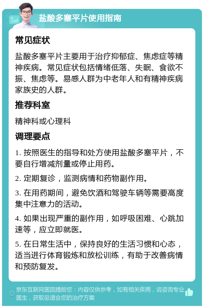 盐酸多塞平片使用指南 常见症状 盐酸多塞平片主要用于治疗抑郁症、焦虑症等精神疾病。常见症状包括情绪低落、失眠、食欲不振、焦虑等。易感人群为中老年人和有精神疾病家族史的人群。 推荐科室 精神科或心理科 调理要点 1. 按照医生的指导和处方使用盐酸多塞平片，不要自行增减剂量或停止用药。 2. 定期复诊，监测病情和药物副作用。 3. 在用药期间，避免饮酒和驾驶车辆等需要高度集中注意力的活动。 4. 如果出现严重的副作用，如呼吸困难、心跳加速等，应立即就医。 5. 在日常生活中，保持良好的生活习惯和心态，适当进行体育锻炼和放松训练，有助于改善病情和预防复发。