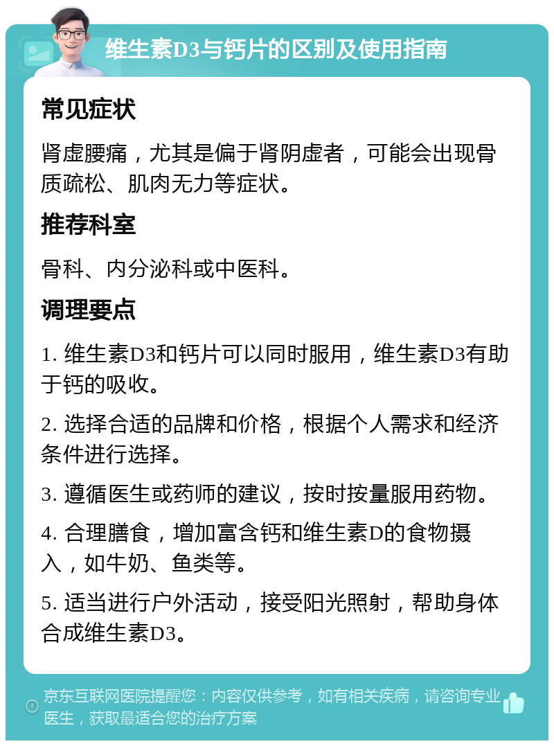 维生素D3与钙片的区别及使用指南 常见症状 肾虚腰痛，尤其是偏于肾阴虚者，可能会出现骨质疏松、肌肉无力等症状。 推荐科室 骨科、内分泌科或中医科。 调理要点 1. 维生素D3和钙片可以同时服用，维生素D3有助于钙的吸收。 2. 选择合适的品牌和价格，根据个人需求和经济条件进行选择。 3. 遵循医生或药师的建议，按时按量服用药物。 4. 合理膳食，增加富含钙和维生素D的食物摄入，如牛奶、鱼类等。 5. 适当进行户外活动，接受阳光照射，帮助身体合成维生素D3。