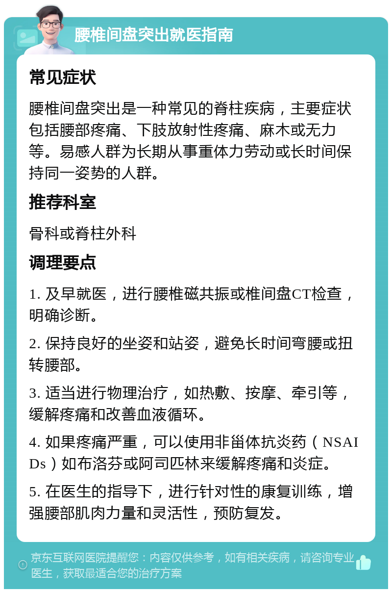 腰椎间盘突出就医指南 常见症状 腰椎间盘突出是一种常见的脊柱疾病，主要症状包括腰部疼痛、下肢放射性疼痛、麻木或无力等。易感人群为长期从事重体力劳动或长时间保持同一姿势的人群。 推荐科室 骨科或脊柱外科 调理要点 1. 及早就医，进行腰椎磁共振或椎间盘CT检查，明确诊断。 2. 保持良好的坐姿和站姿，避免长时间弯腰或扭转腰部。 3. 适当进行物理治疗，如热敷、按摩、牵引等，缓解疼痛和改善血液循环。 4. 如果疼痛严重，可以使用非甾体抗炎药（NSAIDs）如布洛芬或阿司匹林来缓解疼痛和炎症。 5. 在医生的指导下，进行针对性的康复训练，增强腰部肌肉力量和灵活性，预防复发。