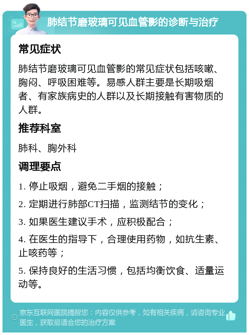 肺结节磨玻璃可见血管影的诊断与治疗 常见症状 肺结节磨玻璃可见血管影的常见症状包括咳嗽、胸闷、呼吸困难等。易感人群主要是长期吸烟者、有家族病史的人群以及长期接触有害物质的人群。 推荐科室 肺科、胸外科 调理要点 1. 停止吸烟，避免二手烟的接触； 2. 定期进行肺部CT扫描，监测结节的变化； 3. 如果医生建议手术，应积极配合； 4. 在医生的指导下，合理使用药物，如抗生素、止咳药等； 5. 保持良好的生活习惯，包括均衡饮食、适量运动等。