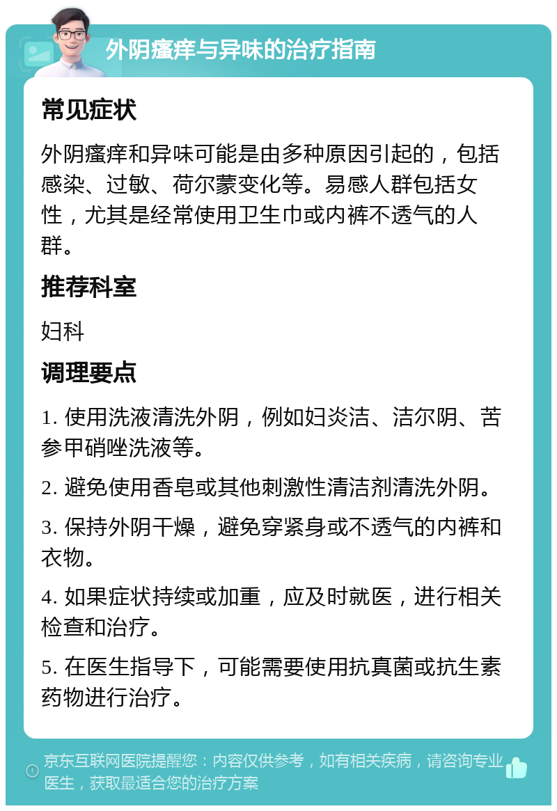 外阴瘙痒与异味的治疗指南 常见症状 外阴瘙痒和异味可能是由多种原因引起的，包括感染、过敏、荷尔蒙变化等。易感人群包括女性，尤其是经常使用卫生巾或内裤不透气的人群。 推荐科室 妇科 调理要点 1. 使用洗液清洗外阴，例如妇炎洁、洁尔阴、苦参甲硝唑洗液等。 2. 避免使用香皂或其他刺激性清洁剂清洗外阴。 3. 保持外阴干燥，避免穿紧身或不透气的内裤和衣物。 4. 如果症状持续或加重，应及时就医，进行相关检查和治疗。 5. 在医生指导下，可能需要使用抗真菌或抗生素药物进行治疗。