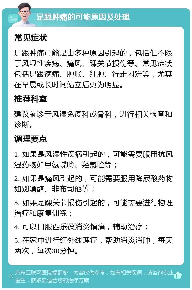 足跟肿痛的可能原因及处理 常见症状 足跟肿痛可能是由多种原因引起的，包括但不限于风湿性疾病、痛风、踝关节损伤等。常见症状包括足跟疼痛、肿胀、红肿、行走困难等，尤其在早晨或长时间站立后更为明显。 推荐科室 建议就诊于风湿免疫科或骨科，进行相关检查和诊断。 调理要点 1. 如果是风湿性疾病引起的，可能需要服用抗风湿药物如甲氨蝶呤、羟氯喹等； 2. 如果是痛风引起的，可能需要服用降尿酸药物如别嘌醇、非布司他等； 3. 如果是踝关节损伤引起的，可能需要进行物理治疗和康复训练； 4. 可以口服西乐葆消炎镇痛，辅助治疗； 5. 在家中进行红外线理疗，帮助消炎消肿，每天两次，每次30分钟。