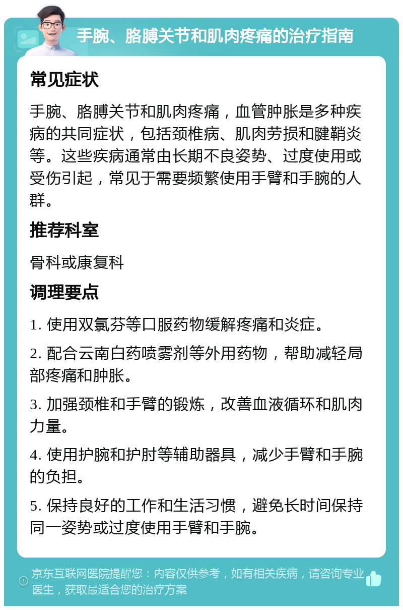 手腕、胳膊关节和肌肉疼痛的治疗指南 常见症状 手腕、胳膊关节和肌肉疼痛，血管肿胀是多种疾病的共同症状，包括颈椎病、肌肉劳损和腱鞘炎等。这些疾病通常由长期不良姿势、过度使用或受伤引起，常见于需要频繁使用手臂和手腕的人群。 推荐科室 骨科或康复科 调理要点 1. 使用双氯芬等口服药物缓解疼痛和炎症。 2. 配合云南白药喷雾剂等外用药物，帮助减轻局部疼痛和肿胀。 3. 加强颈椎和手臂的锻炼，改善血液循环和肌肉力量。 4. 使用护腕和护肘等辅助器具，减少手臂和手腕的负担。 5. 保持良好的工作和生活习惯，避免长时间保持同一姿势或过度使用手臂和手腕。