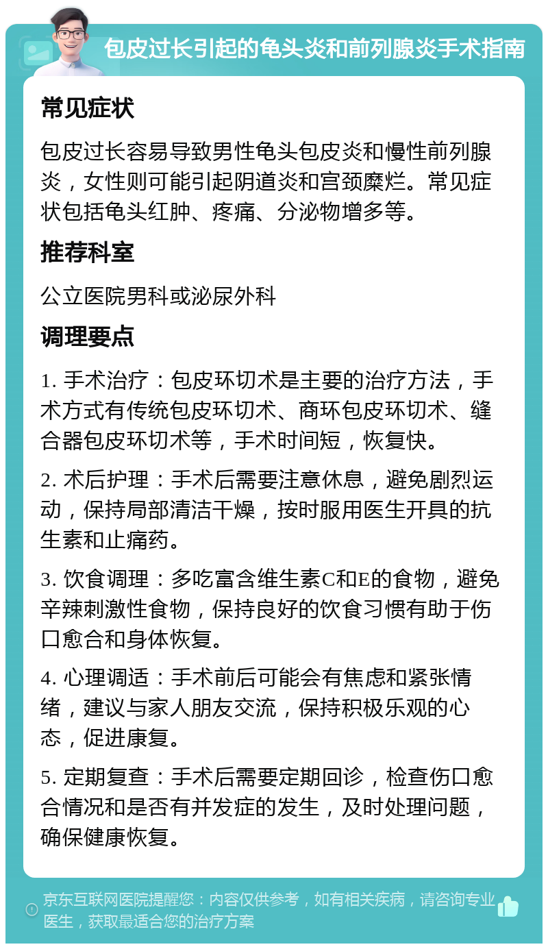 包皮过长引起的龟头炎和前列腺炎手术指南 常见症状 包皮过长容易导致男性龟头包皮炎和慢性前列腺炎，女性则可能引起阴道炎和宫颈糜烂。常见症状包括龟头红肿、疼痛、分泌物增多等。 推荐科室 公立医院男科或泌尿外科 调理要点 1. 手术治疗：包皮环切术是主要的治疗方法，手术方式有传统包皮环切术、商环包皮环切术、缝合器包皮环切术等，手术时间短，恢复快。 2. 术后护理：手术后需要注意休息，避免剧烈运动，保持局部清洁干燥，按时服用医生开具的抗生素和止痛药。 3. 饮食调理：多吃富含维生素C和E的食物，避免辛辣刺激性食物，保持良好的饮食习惯有助于伤口愈合和身体恢复。 4. 心理调适：手术前后可能会有焦虑和紧张情绪，建议与家人朋友交流，保持积极乐观的心态，促进康复。 5. 定期复查：手术后需要定期回诊，检查伤口愈合情况和是否有并发症的发生，及时处理问题，确保健康恢复。