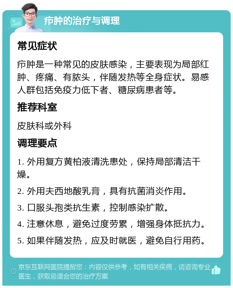 疖肿的治疗与调理 常见症状 疖肿是一种常见的皮肤感染，主要表现为局部红肿、疼痛、有脓头，伴随发热等全身症状。易感人群包括免疫力低下者、糖尿病患者等。 推荐科室 皮肤科或外科 调理要点 1. 外用复方黄柏液清洗患处，保持局部清洁干燥。 2. 外用夫西地酸乳膏，具有抗菌消炎作用。 3. 口服头孢类抗生素，控制感染扩散。 4. 注意休息，避免过度劳累，增强身体抵抗力。 5. 如果伴随发热，应及时就医，避免自行用药。