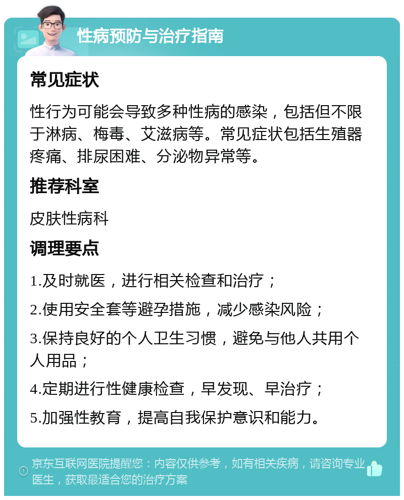 性病预防与治疗指南 常见症状 性行为可能会导致多种性病的感染，包括但不限于淋病、梅毒、艾滋病等。常见症状包括生殖器疼痛、排尿困难、分泌物异常等。 推荐科室 皮肤性病科 调理要点 1.及时就医，进行相关检查和治疗； 2.使用安全套等避孕措施，减少感染风险； 3.保持良好的个人卫生习惯，避免与他人共用个人用品； 4.定期进行性健康检查，早发现、早治疗； 5.加强性教育，提高自我保护意识和能力。