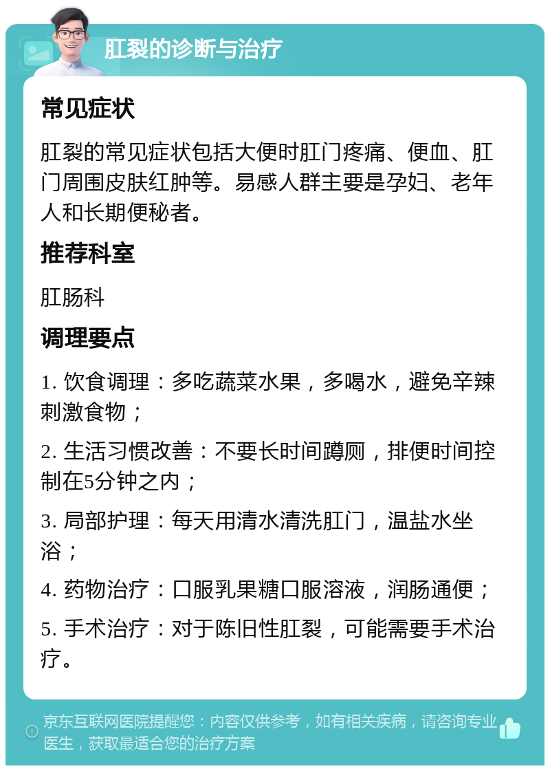 肛裂的诊断与治疗 常见症状 肛裂的常见症状包括大便时肛门疼痛、便血、肛门周围皮肤红肿等。易感人群主要是孕妇、老年人和长期便秘者。 推荐科室 肛肠科 调理要点 1. 饮食调理：多吃蔬菜水果，多喝水，避免辛辣刺激食物； 2. 生活习惯改善：不要长时间蹲厕，排便时间控制在5分钟之内； 3. 局部护理：每天用清水清洗肛门，温盐水坐浴； 4. 药物治疗：口服乳果糖口服溶液，润肠通便； 5. 手术治疗：对于陈旧性肛裂，可能需要手术治疗。