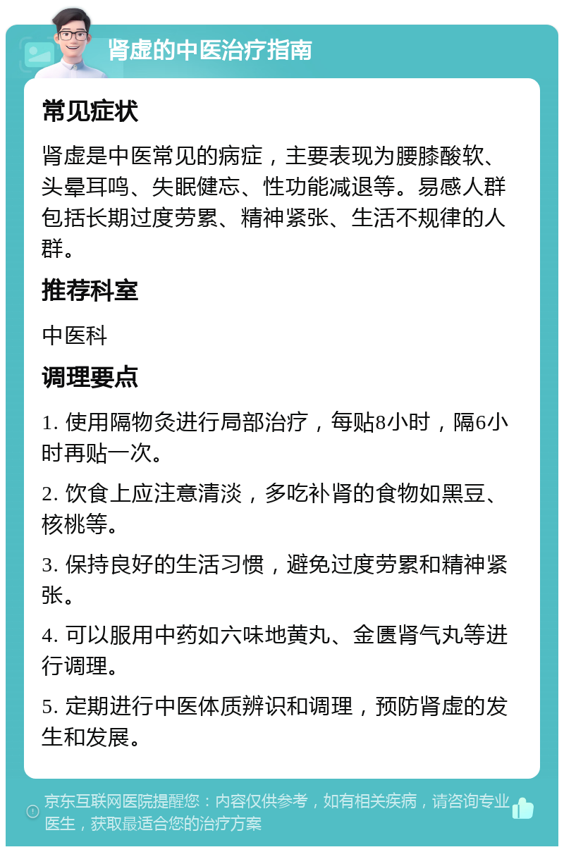 肾虚的中医治疗指南 常见症状 肾虚是中医常见的病症，主要表现为腰膝酸软、头晕耳鸣、失眠健忘、性功能减退等。易感人群包括长期过度劳累、精神紧张、生活不规律的人群。 推荐科室 中医科 调理要点 1. 使用隔物灸进行局部治疗，每贴8小时，隔6小时再贴一次。 2. 饮食上应注意清淡，多吃补肾的食物如黑豆、核桃等。 3. 保持良好的生活习惯，避免过度劳累和精神紧张。 4. 可以服用中药如六味地黄丸、金匮肾气丸等进行调理。 5. 定期进行中医体质辨识和调理，预防肾虚的发生和发展。