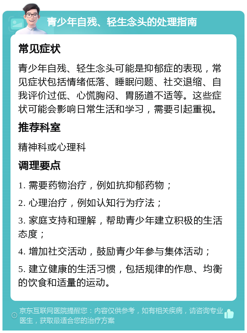 青少年自残、轻生念头的处理指南 常见症状 青少年自残、轻生念头可能是抑郁症的表现，常见症状包括情绪低落、睡眠问题、社交退缩、自我评价过低、心慌胸闷、胃肠道不适等。这些症状可能会影响日常生活和学习，需要引起重视。 推荐科室 精神科或心理科 调理要点 1. 需要药物治疗，例如抗抑郁药物； 2. 心理治疗，例如认知行为疗法； 3. 家庭支持和理解，帮助青少年建立积极的生活态度； 4. 增加社交活动，鼓励青少年参与集体活动； 5. 建立健康的生活习惯，包括规律的作息、均衡的饮食和适量的运动。