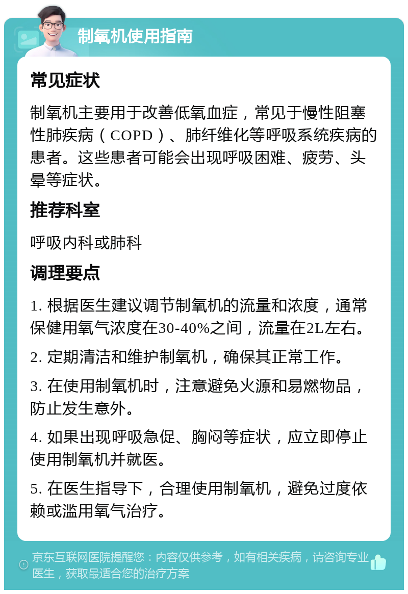 制氧机使用指南 常见症状 制氧机主要用于改善低氧血症，常见于慢性阻塞性肺疾病（COPD）、肺纤维化等呼吸系统疾病的患者。这些患者可能会出现呼吸困难、疲劳、头晕等症状。 推荐科室 呼吸内科或肺科 调理要点 1. 根据医生建议调节制氧机的流量和浓度，通常保健用氧气浓度在30-40%之间，流量在2L左右。 2. 定期清洁和维护制氧机，确保其正常工作。 3. 在使用制氧机时，注意避免火源和易燃物品，防止发生意外。 4. 如果出现呼吸急促、胸闷等症状，应立即停止使用制氧机并就医。 5. 在医生指导下，合理使用制氧机，避免过度依赖或滥用氧气治疗。