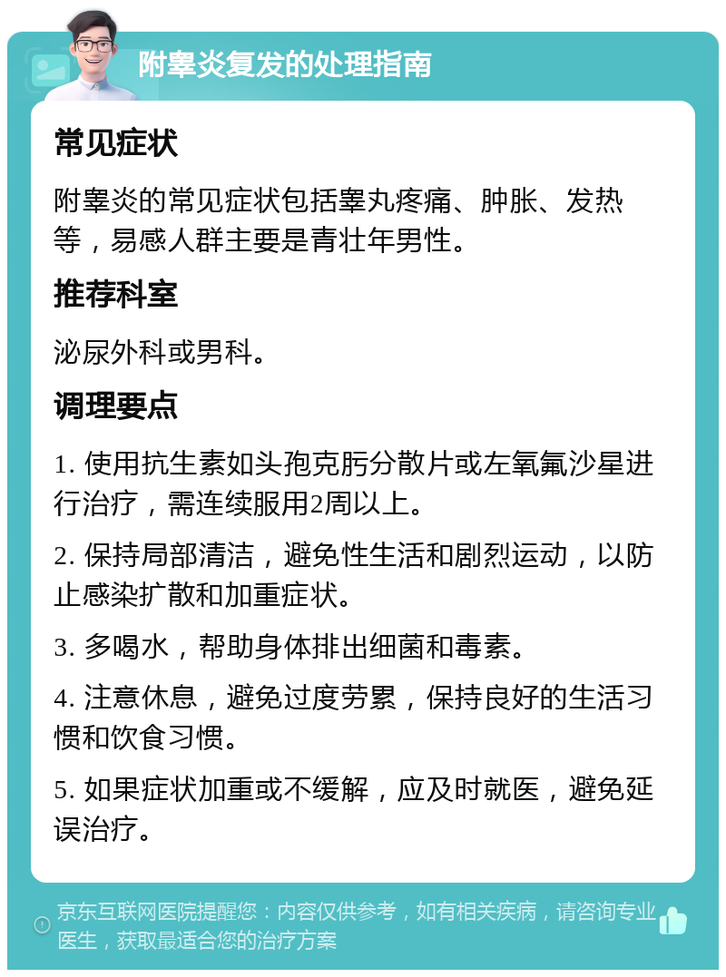 附睾炎复发的处理指南 常见症状 附睾炎的常见症状包括睾丸疼痛、肿胀、发热等，易感人群主要是青壮年男性。 推荐科室 泌尿外科或男科。 调理要点 1. 使用抗生素如头孢克肟分散片或左氧氟沙星进行治疗，需连续服用2周以上。 2. 保持局部清洁，避免性生活和剧烈运动，以防止感染扩散和加重症状。 3. 多喝水，帮助身体排出细菌和毒素。 4. 注意休息，避免过度劳累，保持良好的生活习惯和饮食习惯。 5. 如果症状加重或不缓解，应及时就医，避免延误治疗。