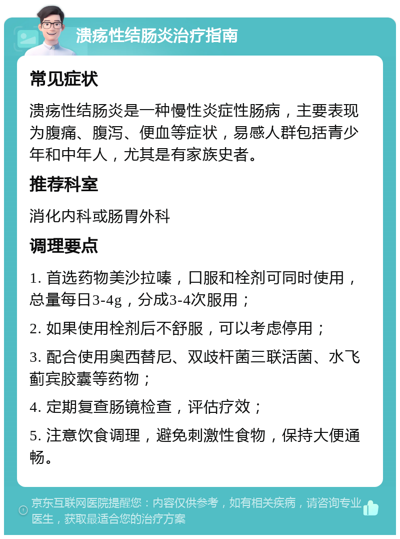 溃疡性结肠炎治疗指南 常见症状 溃疡性结肠炎是一种慢性炎症性肠病，主要表现为腹痛、腹泻、便血等症状，易感人群包括青少年和中年人，尤其是有家族史者。 推荐科室 消化内科或肠胃外科 调理要点 1. 首选药物美沙拉嗪，口服和栓剂可同时使用，总量每日3-4g，分成3-4次服用； 2. 如果使用栓剂后不舒服，可以考虑停用； 3. 配合使用奥西替尼、双歧杆菌三联活菌、水飞蓟宾胶囊等药物； 4. 定期复查肠镜检查，评估疗效； 5. 注意饮食调理，避免刺激性食物，保持大便通畅。