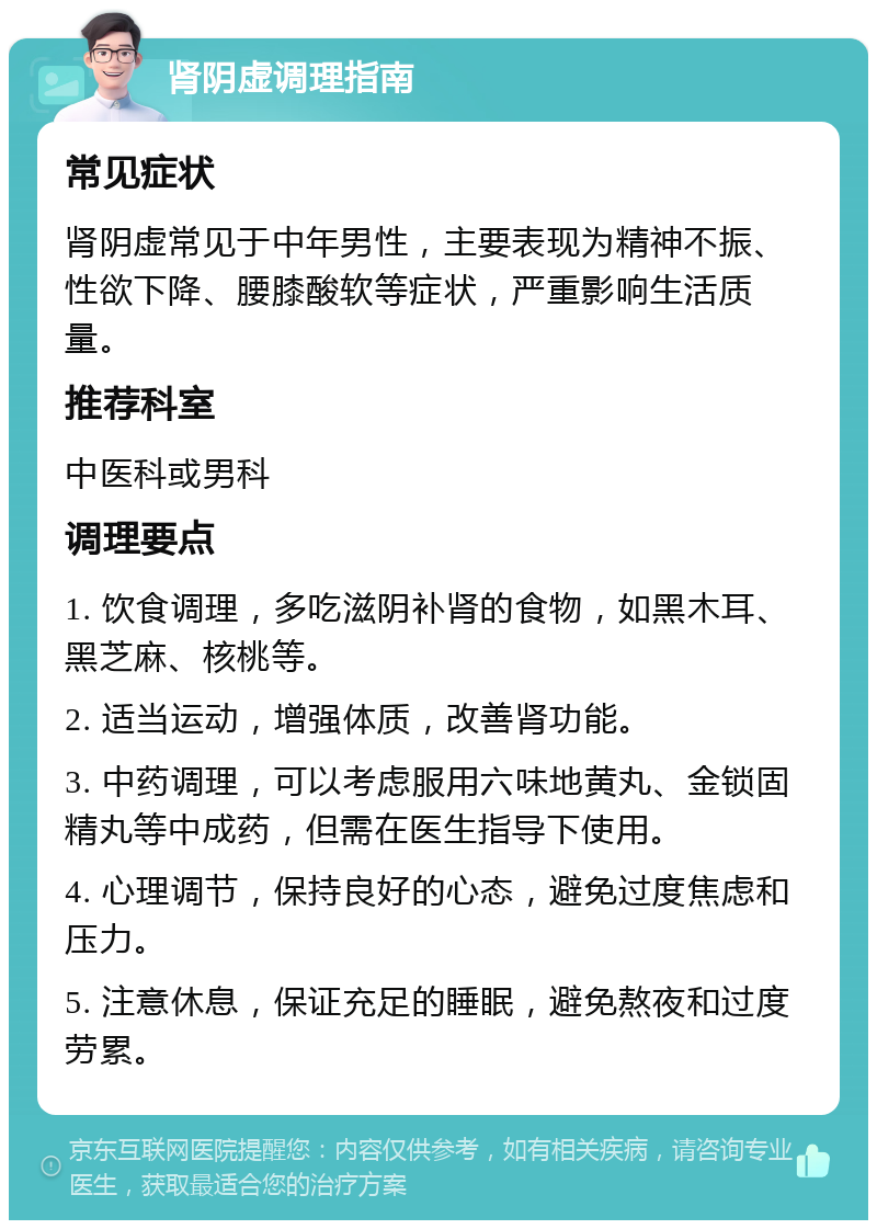 肾阴虚调理指南 常见症状 肾阴虚常见于中年男性，主要表现为精神不振、性欲下降、腰膝酸软等症状，严重影响生活质量。 推荐科室 中医科或男科 调理要点 1. 饮食调理，多吃滋阴补肾的食物，如黑木耳、黑芝麻、核桃等。 2. 适当运动，增强体质，改善肾功能。 3. 中药调理，可以考虑服用六味地黄丸、金锁固精丸等中成药，但需在医生指导下使用。 4. 心理调节，保持良好的心态，避免过度焦虑和压力。 5. 注意休息，保证充足的睡眠，避免熬夜和过度劳累。