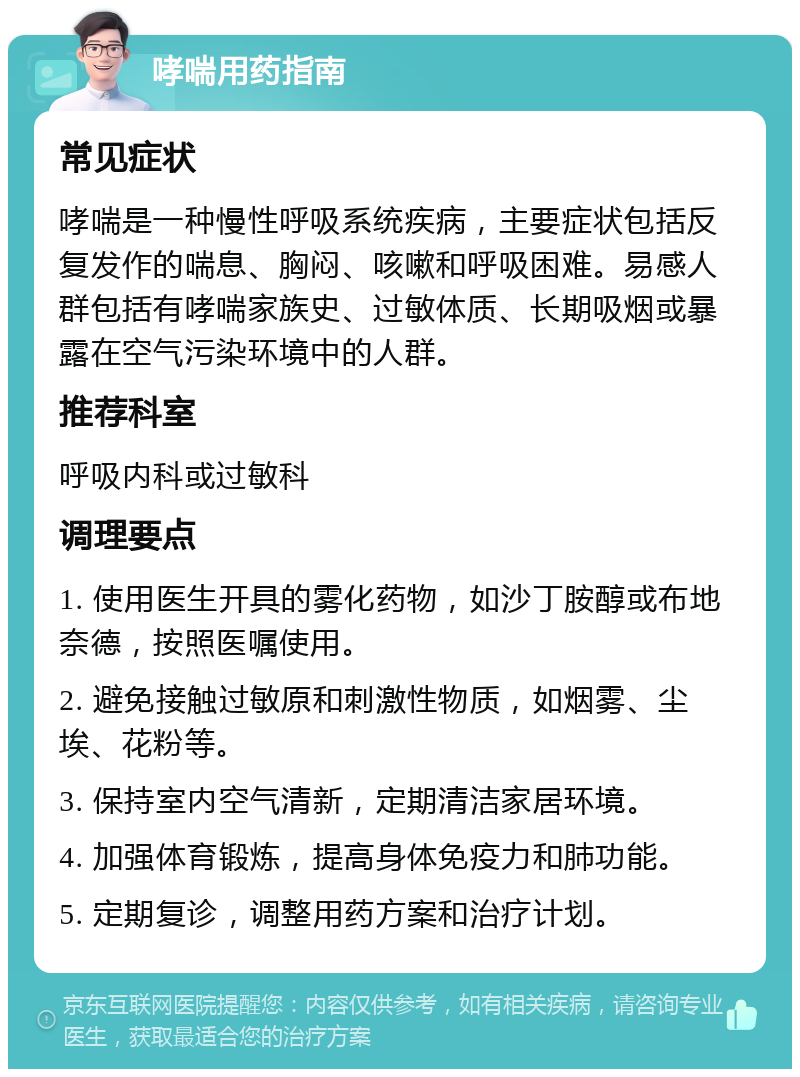 哮喘用药指南 常见症状 哮喘是一种慢性呼吸系统疾病，主要症状包括反复发作的喘息、胸闷、咳嗽和呼吸困难。易感人群包括有哮喘家族史、过敏体质、长期吸烟或暴露在空气污染环境中的人群。 推荐科室 呼吸内科或过敏科 调理要点 1. 使用医生开具的雾化药物，如沙丁胺醇或布地奈德，按照医嘱使用。 2. 避免接触过敏原和刺激性物质，如烟雾、尘埃、花粉等。 3. 保持室内空气清新，定期清洁家居环境。 4. 加强体育锻炼，提高身体免疫力和肺功能。 5. 定期复诊，调整用药方案和治疗计划。