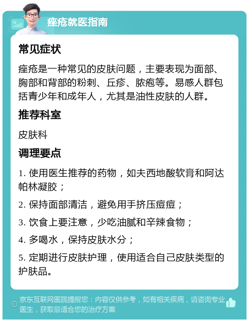 痤疮就医指南 常见症状 痤疮是一种常见的皮肤问题，主要表现为面部、胸部和背部的粉刺、丘疹、脓疱等。易感人群包括青少年和成年人，尤其是油性皮肤的人群。 推荐科室 皮肤科 调理要点 1. 使用医生推荐的药物，如夫西地酸软膏和阿达帕林凝胶； 2. 保持面部清洁，避免用手挤压痘痘； 3. 饮食上要注意，少吃油腻和辛辣食物； 4. 多喝水，保持皮肤水分； 5. 定期进行皮肤护理，使用适合自己皮肤类型的护肤品。