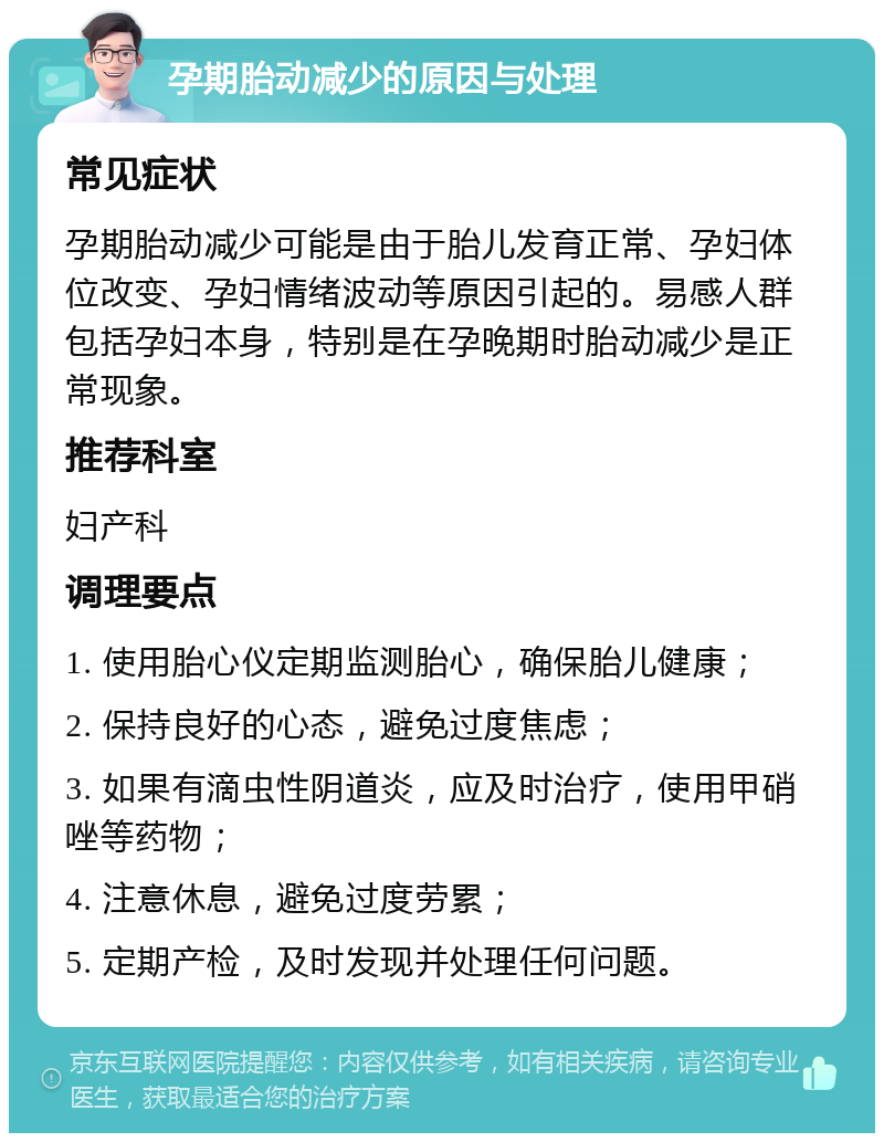 孕期胎动减少的原因与处理 常见症状 孕期胎动减少可能是由于胎儿发育正常、孕妇体位改变、孕妇情绪波动等原因引起的。易感人群包括孕妇本身，特别是在孕晚期时胎动减少是正常现象。 推荐科室 妇产科 调理要点 1. 使用胎心仪定期监测胎心，确保胎儿健康； 2. 保持良好的心态，避免过度焦虑； 3. 如果有滴虫性阴道炎，应及时治疗，使用甲硝唑等药物； 4. 注意休息，避免过度劳累； 5. 定期产检，及时发现并处理任何问题。