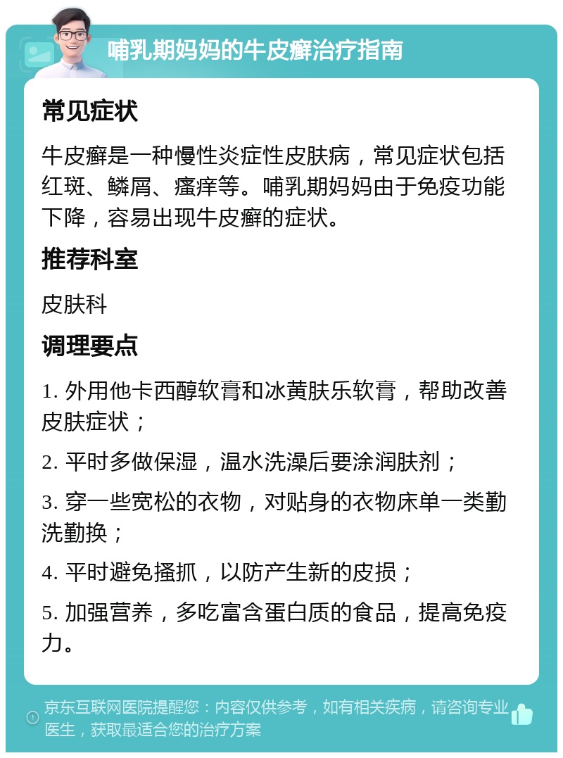 哺乳期妈妈的牛皮癣治疗指南 常见症状 牛皮癣是一种慢性炎症性皮肤病，常见症状包括红斑、鳞屑、瘙痒等。哺乳期妈妈由于免疫功能下降，容易出现牛皮癣的症状。 推荐科室 皮肤科 调理要点 1. 外用他卡西醇软膏和冰黄肤乐软膏，帮助改善皮肤症状； 2. 平时多做保湿，温水洗澡后要涂润肤剂； 3. 穿一些宽松的衣物，对贴身的衣物床单一类勤洗勤换； 4. 平时避免搔抓，以防产生新的皮损； 5. 加强营养，多吃富含蛋白质的食品，提高免疫力。