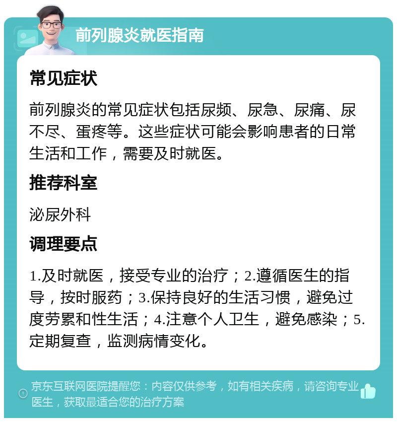 前列腺炎就医指南 常见症状 前列腺炎的常见症状包括尿频、尿急、尿痛、尿不尽、蛋疼等。这些症状可能会影响患者的日常生活和工作，需要及时就医。 推荐科室 泌尿外科 调理要点 1.及时就医，接受专业的治疗；2.遵循医生的指导，按时服药；3.保持良好的生活习惯，避免过度劳累和性生活；4.注意个人卫生，避免感染；5.定期复查，监测病情变化。