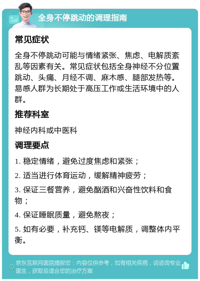 全身不停跳动的调理指南 常见症状 全身不停跳动可能与情绪紧张、焦虑、电解质紊乱等因素有关。常见症状包括全身神经不分位置跳动、头痛、月经不调、麻木感、腿部发热等。易感人群为长期处于高压工作或生活环境中的人群。 推荐科室 神经内科或中医科 调理要点 1. 稳定情绪，避免过度焦虑和紧张； 2. 适当进行体育运动，缓解精神疲劳； 3. 保证三餐营养，避免酗酒和兴奋性饮料和食物； 4. 保证睡眠质量，避免熬夜； 5. 如有必要，补充钙、镁等电解质，调整体内平衡。