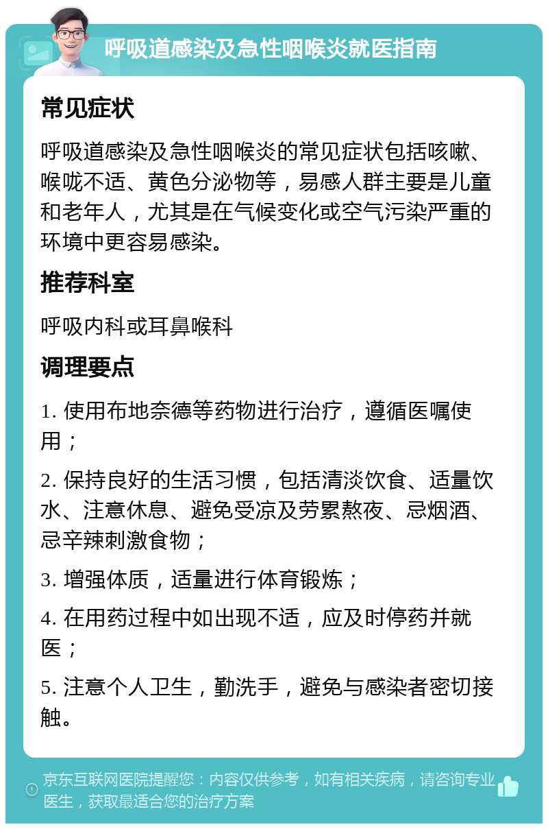 呼吸道感染及急性咽喉炎就医指南 常见症状 呼吸道感染及急性咽喉炎的常见症状包括咳嗽、喉咙不适、黄色分泌物等，易感人群主要是儿童和老年人，尤其是在气候变化或空气污染严重的环境中更容易感染。 推荐科室 呼吸内科或耳鼻喉科 调理要点 1. 使用布地奈德等药物进行治疗，遵循医嘱使用； 2. 保持良好的生活习惯，包括清淡饮食、适量饮水、注意休息、避免受凉及劳累熬夜、忌烟酒、忌辛辣刺激食物； 3. 增强体质，适量进行体育锻炼； 4. 在用药过程中如出现不适，应及时停药并就医； 5. 注意个人卫生，勤洗手，避免与感染者密切接触。