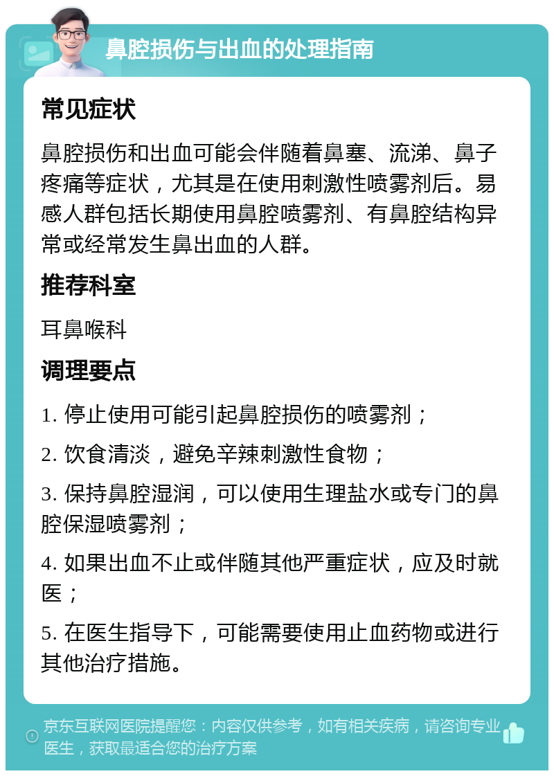 鼻腔损伤与出血的处理指南 常见症状 鼻腔损伤和出血可能会伴随着鼻塞、流涕、鼻子疼痛等症状，尤其是在使用刺激性喷雾剂后。易感人群包括长期使用鼻腔喷雾剂、有鼻腔结构异常或经常发生鼻出血的人群。 推荐科室 耳鼻喉科 调理要点 1. 停止使用可能引起鼻腔损伤的喷雾剂； 2. 饮食清淡，避免辛辣刺激性食物； 3. 保持鼻腔湿润，可以使用生理盐水或专门的鼻腔保湿喷雾剂； 4. 如果出血不止或伴随其他严重症状，应及时就医； 5. 在医生指导下，可能需要使用止血药物或进行其他治疗措施。