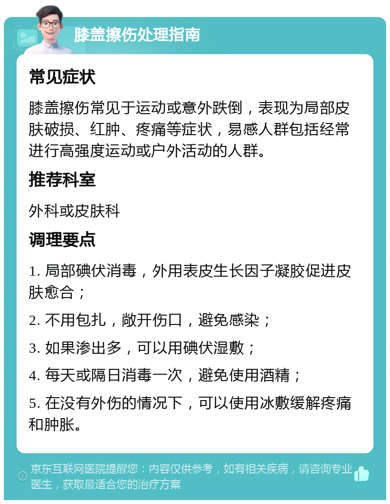 膝盖擦伤处理指南 常见症状 膝盖擦伤常见于运动或意外跌倒，表现为局部皮肤破损、红肿、疼痛等症状，易感人群包括经常进行高强度运动或户外活动的人群。 推荐科室 外科或皮肤科 调理要点 1. 局部碘伏消毒，外用表皮生长因子凝胶促进皮肤愈合； 2. 不用包扎，敞开伤口，避免感染； 3. 如果渗出多，可以用碘伏湿敷； 4. 每天或隔日消毒一次，避免使用酒精； 5. 在没有外伤的情况下，可以使用冰敷缓解疼痛和肿胀。