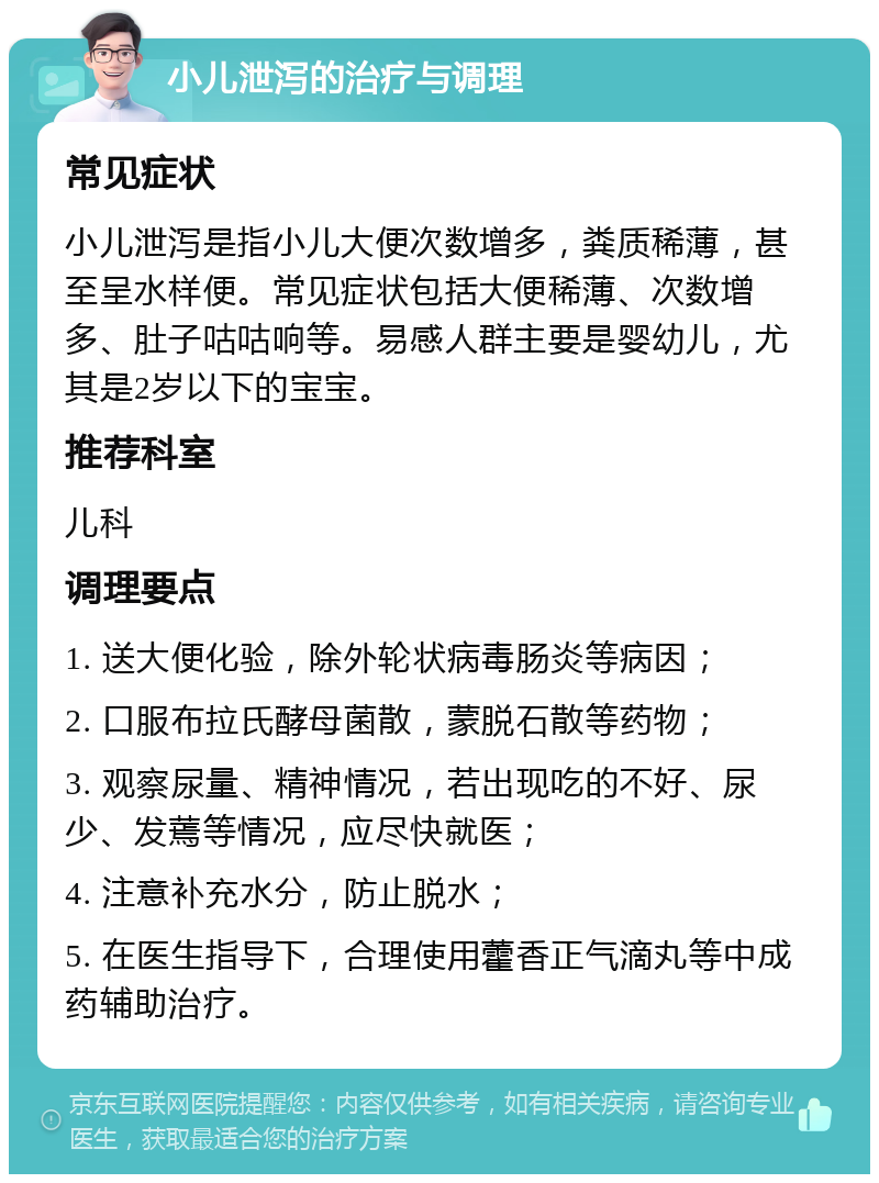 小儿泄泻的治疗与调理 常见症状 小儿泄泻是指小儿大便次数增多，粪质稀薄，甚至呈水样便。常见症状包括大便稀薄、次数增多、肚子咕咕响等。易感人群主要是婴幼儿，尤其是2岁以下的宝宝。 推荐科室 儿科 调理要点 1. 送大便化验，除外轮状病毒肠炎等病因； 2. 口服布拉氏酵母菌散，蒙脱石散等药物； 3. 观察尿量、精神情况，若出现吃的不好、尿少、发蔫等情况，应尽快就医； 4. 注意补充水分，防止脱水； 5. 在医生指导下，合理使用藿香正气滴丸等中成药辅助治疗。