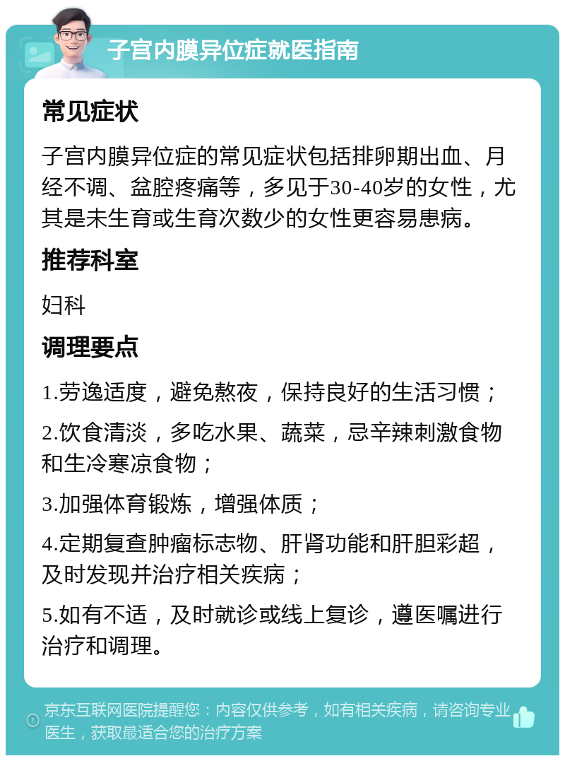 子宫内膜异位症就医指南 常见症状 子宫内膜异位症的常见症状包括排卵期出血、月经不调、盆腔疼痛等，多见于30-40岁的女性，尤其是未生育或生育次数少的女性更容易患病。 推荐科室 妇科 调理要点 1.劳逸适度，避免熬夜，保持良好的生活习惯； 2.饮食清淡，多吃水果、蔬菜，忌辛辣刺激食物和生冷寒凉食物； 3.加强体育锻炼，增强体质； 4.定期复查肿瘤标志物、肝肾功能和肝胆彩超，及时发现并治疗相关疾病； 5.如有不适，及时就诊或线上复诊，遵医嘱进行治疗和调理。