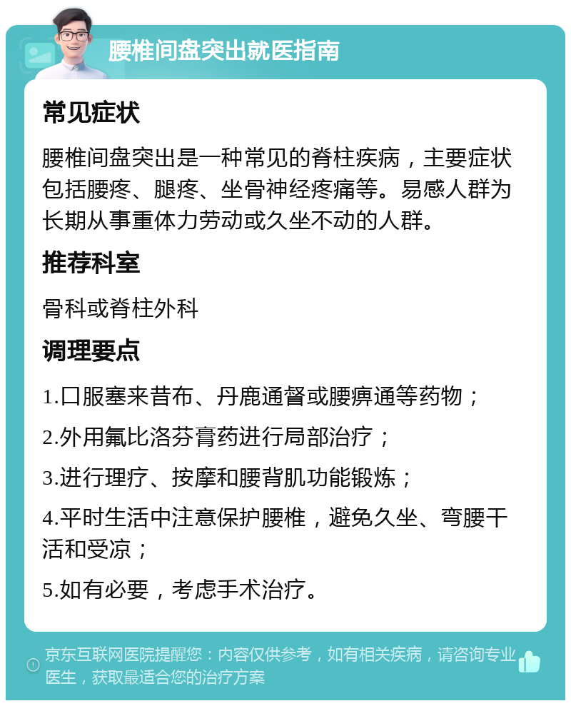 腰椎间盘突出就医指南 常见症状 腰椎间盘突出是一种常见的脊柱疾病，主要症状包括腰疼、腿疼、坐骨神经疼痛等。易感人群为长期从事重体力劳动或久坐不动的人群。 推荐科室 骨科或脊柱外科 调理要点 1.口服塞来昔布、丹鹿通督或腰痹通等药物； 2.外用氟比洛芬膏药进行局部治疗； 3.进行理疗、按摩和腰背肌功能锻炼； 4.平时生活中注意保护腰椎，避免久坐、弯腰干活和受凉； 5.如有必要，考虑手术治疗。