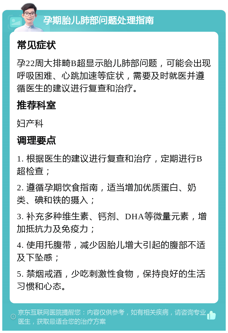 孕期胎儿肺部问题处理指南 常见症状 孕22周大排畸B超显示胎儿肺部问题，可能会出现呼吸困难、心跳加速等症状，需要及时就医并遵循医生的建议进行复查和治疗。 推荐科室 妇产科 调理要点 1. 根据医生的建议进行复查和治疗，定期进行B超检查； 2. 遵循孕期饮食指南，适当增加优质蛋白、奶类、碘和铁的摄入； 3. 补充多种维生素、钙剂、DHA等微量元素，增加抵抗力及免疫力； 4. 使用托腹带，减少因胎儿增大引起的腹部不适及下坠感； 5. 禁烟戒酒，少吃刺激性食物，保持良好的生活习惯和心态。