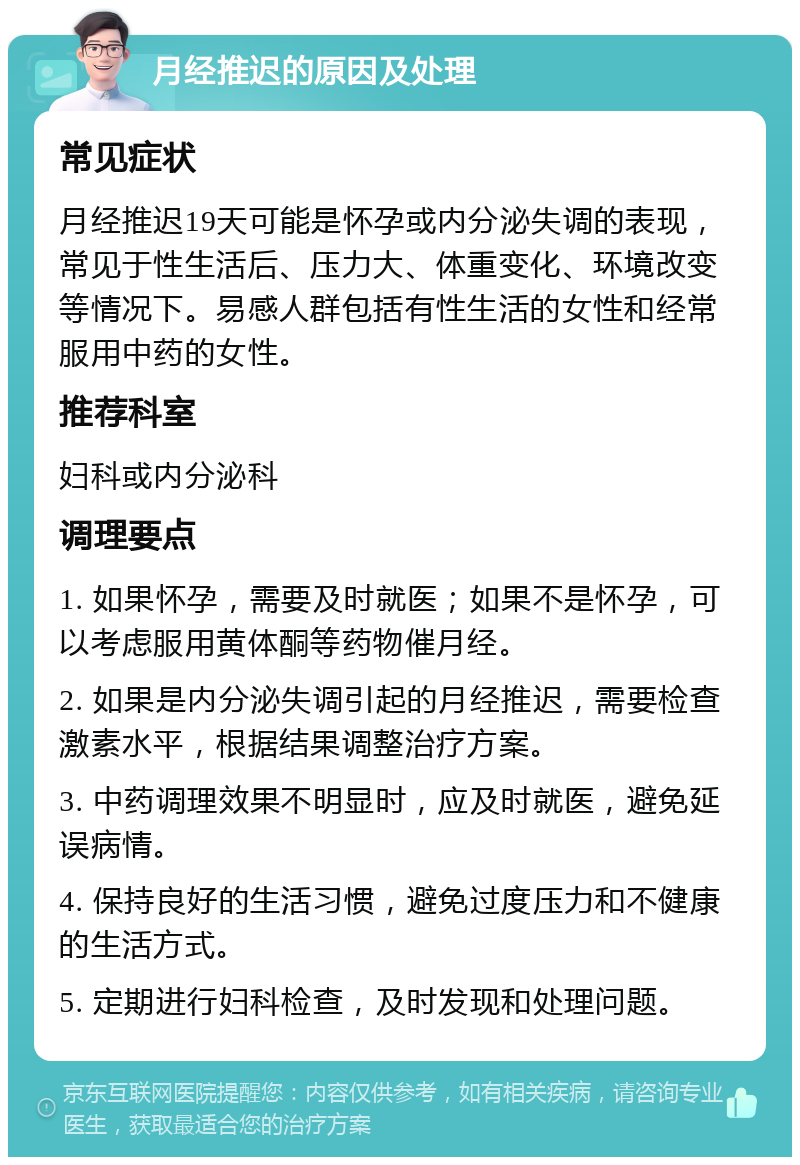 月经推迟的原因及处理 常见症状 月经推迟19天可能是怀孕或内分泌失调的表现，常见于性生活后、压力大、体重变化、环境改变等情况下。易感人群包括有性生活的女性和经常服用中药的女性。 推荐科室 妇科或内分泌科 调理要点 1. 如果怀孕，需要及时就医；如果不是怀孕，可以考虑服用黄体酮等药物催月经。 2. 如果是内分泌失调引起的月经推迟，需要检查激素水平，根据结果调整治疗方案。 3. 中药调理效果不明显时，应及时就医，避免延误病情。 4. 保持良好的生活习惯，避免过度压力和不健康的生活方式。 5. 定期进行妇科检查，及时发现和处理问题。