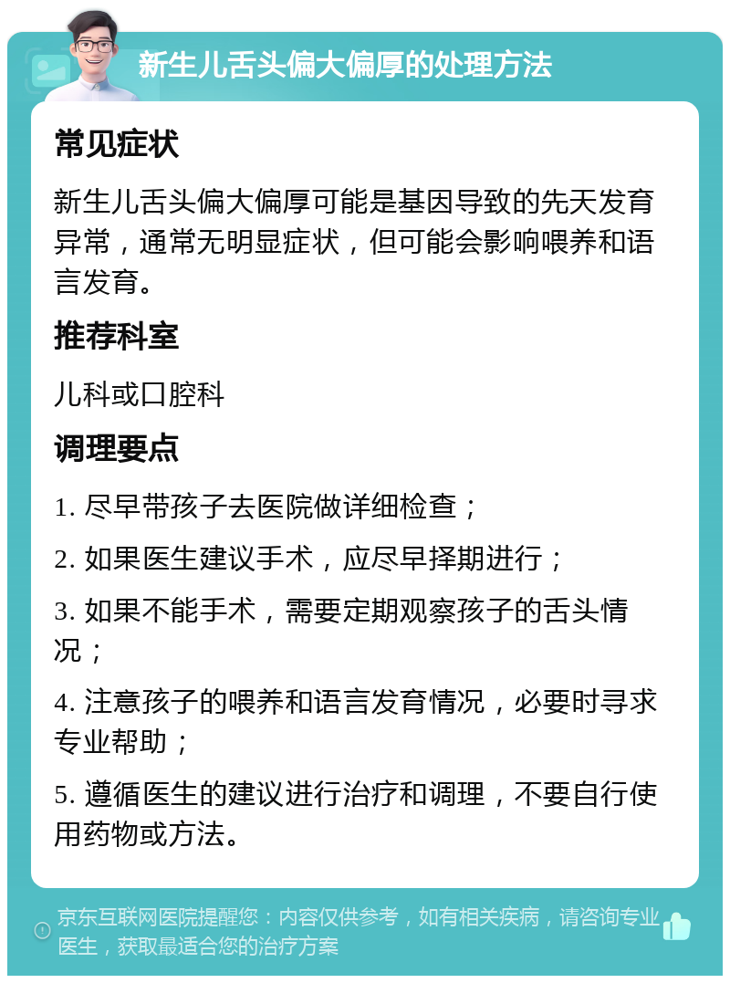 新生儿舌头偏大偏厚的处理方法 常见症状 新生儿舌头偏大偏厚可能是基因导致的先天发育异常，通常无明显症状，但可能会影响喂养和语言发育。 推荐科室 儿科或口腔科 调理要点 1. 尽早带孩子去医院做详细检查； 2. 如果医生建议手术，应尽早择期进行； 3. 如果不能手术，需要定期观察孩子的舌头情况； 4. 注意孩子的喂养和语言发育情况，必要时寻求专业帮助； 5. 遵循医生的建议进行治疗和调理，不要自行使用药物或方法。