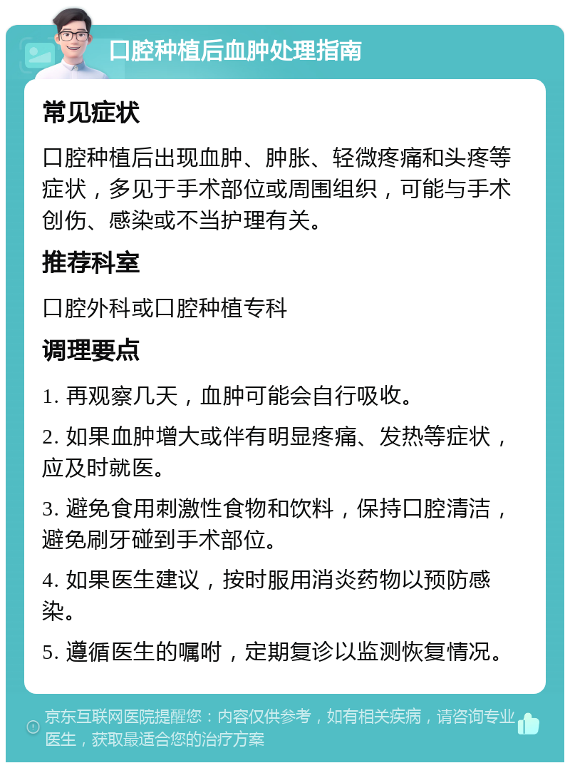 口腔种植后血肿处理指南 常见症状 口腔种植后出现血肿、肿胀、轻微疼痛和头疼等症状，多见于手术部位或周围组织，可能与手术创伤、感染或不当护理有关。 推荐科室 口腔外科或口腔种植专科 调理要点 1. 再观察几天，血肿可能会自行吸收。 2. 如果血肿增大或伴有明显疼痛、发热等症状，应及时就医。 3. 避免食用刺激性食物和饮料，保持口腔清洁，避免刷牙碰到手术部位。 4. 如果医生建议，按时服用消炎药物以预防感染。 5. 遵循医生的嘱咐，定期复诊以监测恢复情况。